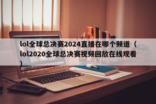 lol全球总决赛2024直播在哪个频道（lol2020全球总决赛视频回放在线观看）