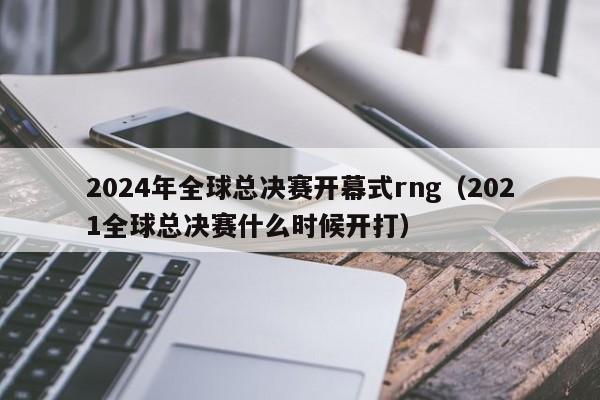 2024年全球总决赛开幕式rng（2021全球总决赛什么时候开打）