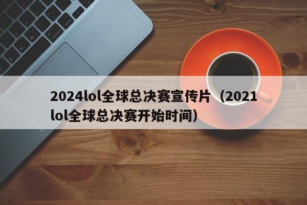 2024lol全球总决赛宣传片（2021lol全球总决赛开始时间）