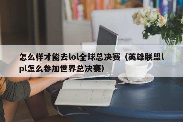 怎么样才能去lol全球总决赛（英雄联盟lpl怎么参加世界总决赛）