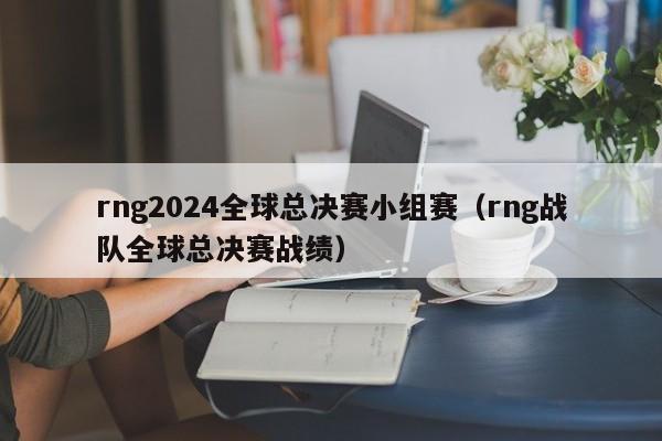 rng2024全球总决赛小组赛（rng战队全球总决赛战绩）