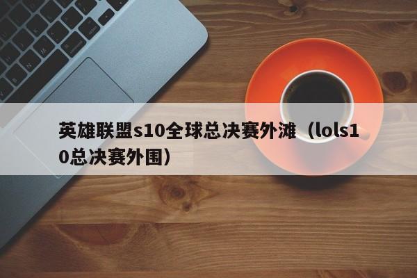 英雄联盟s10全球总决赛外滩（lols10总决赛外围）