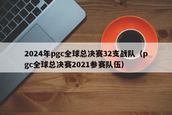 2024年pgc全球总决赛32支战队（pgc全球总决赛2021参赛队伍）