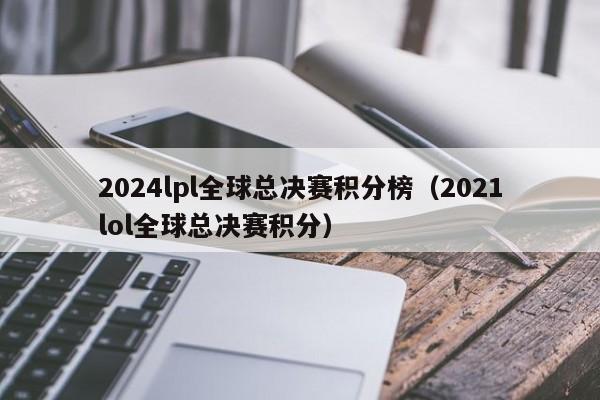 2024lpl全球总决赛积分榜（2021lol全球总决赛积分）