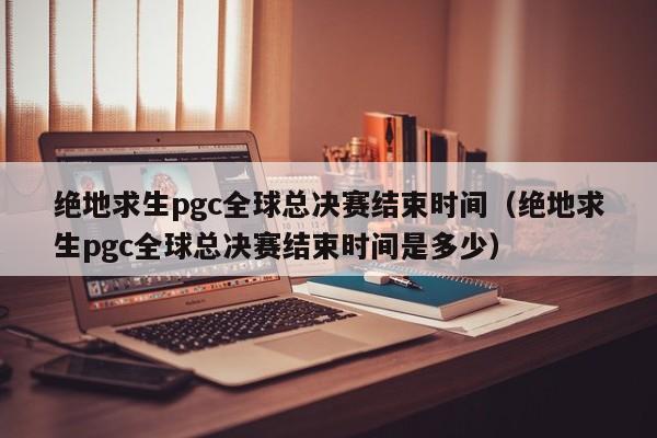 绝地求生pgc全球总决赛结束时间（绝地求生pgc全球总决赛结束时间是多少）