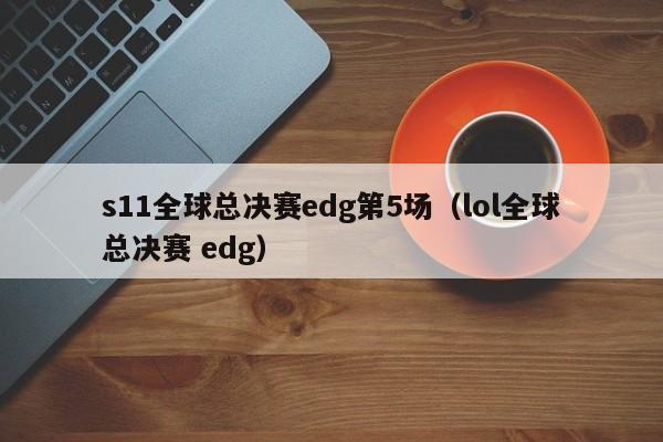 s11全球总决赛edg第5场（lol全球总决赛 edg）