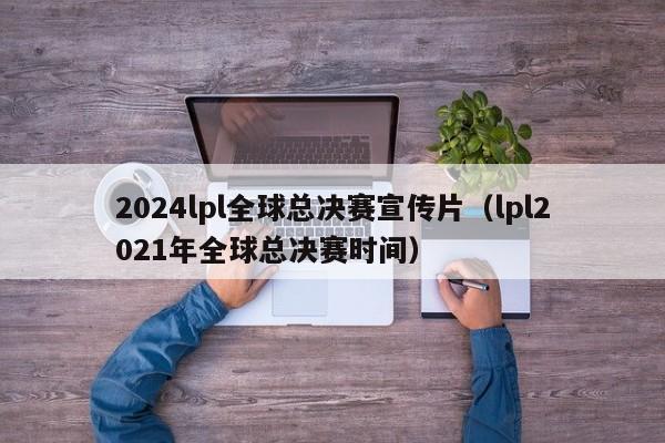 2024lpl全球总决赛宣传片（lpl2021年全球总决赛时间）