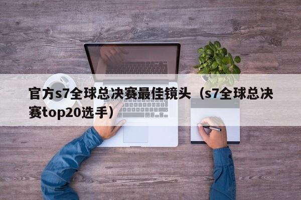 官方s7全球总决赛最佳镜头（s7全球总决赛top20选手）