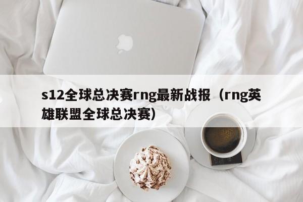 s12全球总决赛rng最新战报（rng英雄联盟全球总决赛）