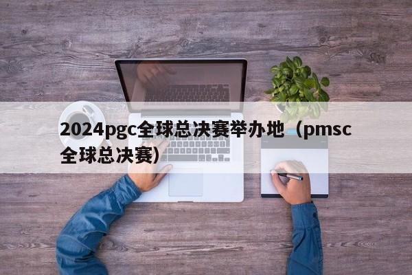 2024pgc全球总决赛举办地（pmsc全球总决赛）