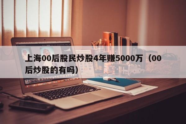 上海00后股民炒股4年赚5000万（00后炒股的有吗）