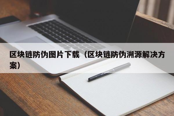 区块链防伪图片下载（区块链防伪溯源解决方案）