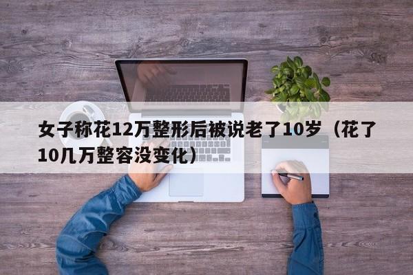 女子称花12万整形后被说老了10岁（花了10几万整容没变化）