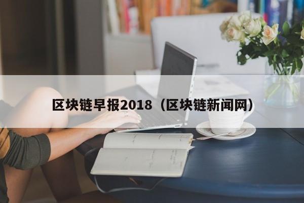 区块链早报2018（区块链新闻网）