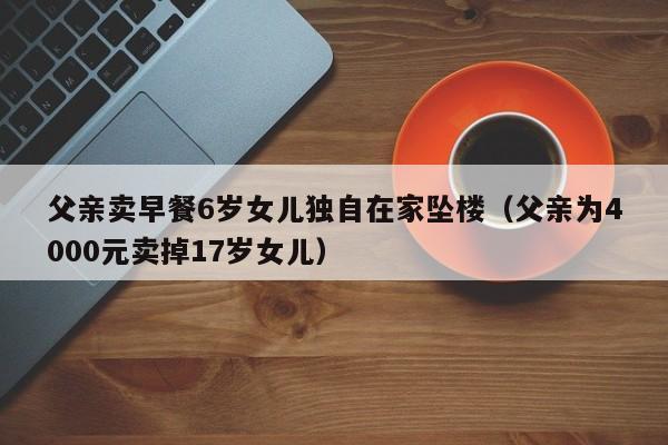 父亲卖早餐6岁女儿独自在家坠楼（父亲为4000元卖掉17岁女儿）