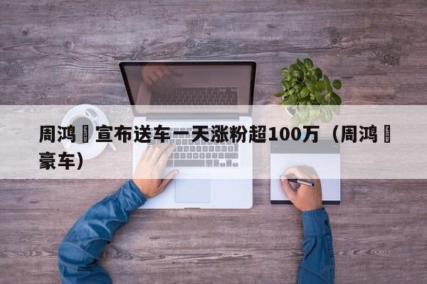 周鸿祎宣布送车一天涨粉超100万（周鸿祎豪车）