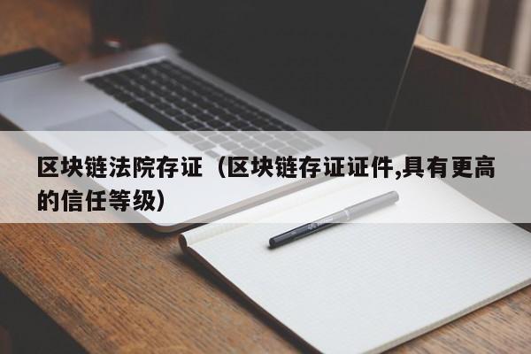 区块链法院存证（区块链存证证件,具有更高的信任等级）