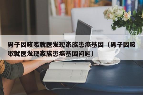 男子因咳嗽就医发现家族患癌基因（男子因咳嗽就医发现家族患癌基因问题）