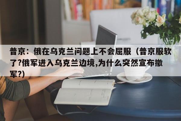 普京：俄在乌克兰问题上不会屈服（普京服软了?俄军进入乌克兰边境,为什么突然宣布撤军?）