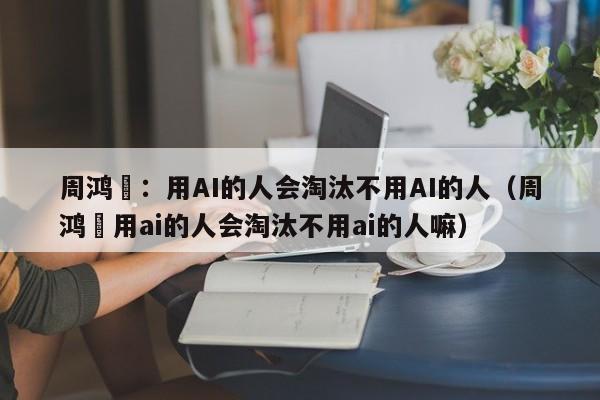 周鸿祎：用AI的人会淘汰不用AI的人（周鸿祎用ai的人会淘汰不用ai的人嘛）