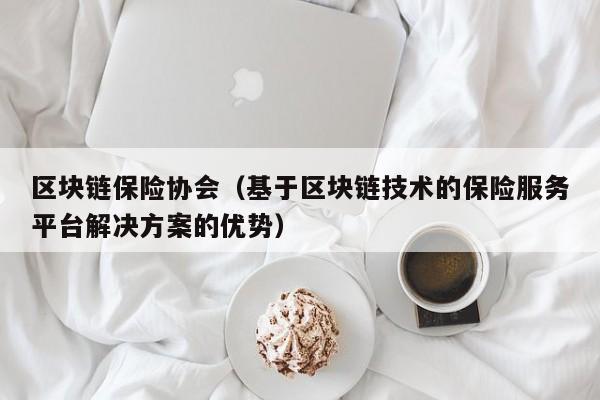 区块链保险协会（基于区块链技术的保险服务平台解决方案的优势）