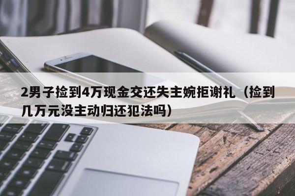 2男子捡到4万现金交还失主婉拒谢礼（捡到几万元没主动归还犯法吗）