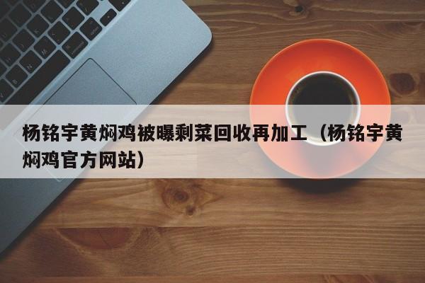 杨铭宇黄焖鸡被曝剩菜回收再加工（杨铭宇黄焖鸡官方网站）