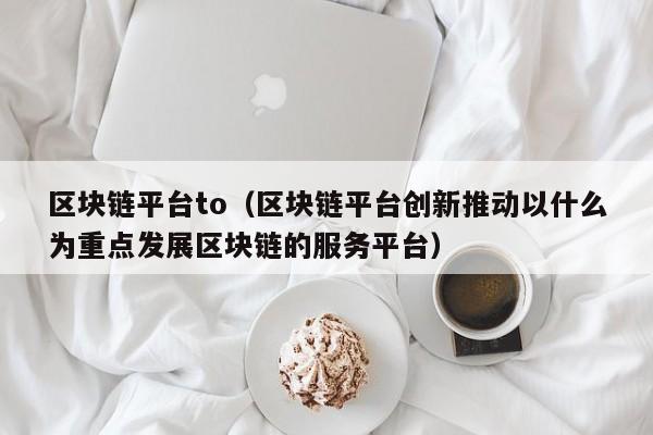 区块链平台to（区块链平台创新推动以什么为重点发展区块链的服务平台）