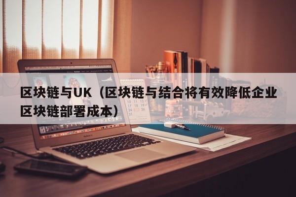 区块链与UK（区块链与结合将有效降低企业区块链部署成本）